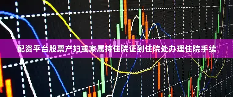 配资平台股票产妇或家属持住院证到住院处办理住院手续