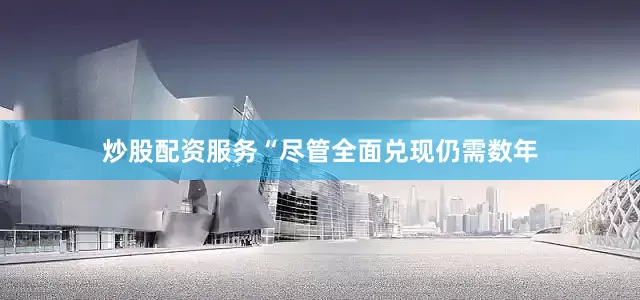 炒股配资服务“尽管全面兑现仍需数年