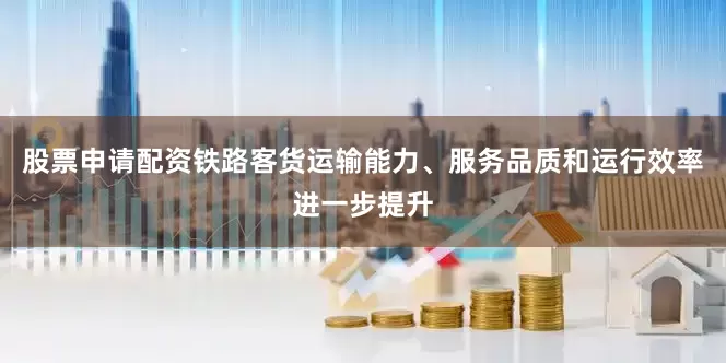 股票申请配资铁路客货运输能力、服务品质和运行效率进一步提升
