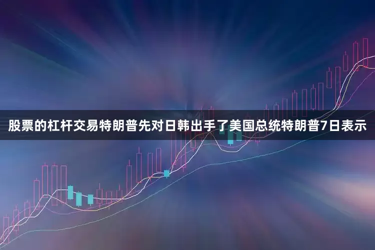 股票的杠杆交易特朗普先对日韩出手了美国总统特朗普7日表示