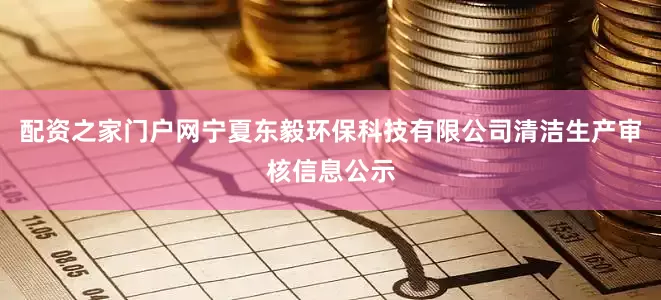 配资之家门户网宁夏东毅环保科技有限公司清洁生产审核信息公示