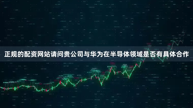 正规的配资网站请问贵公司与华为在半导体领域是否有具体合作