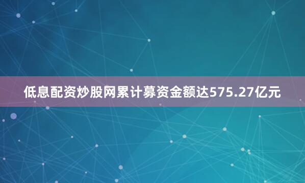 低息配资炒股网累计募资金额达575.27亿元