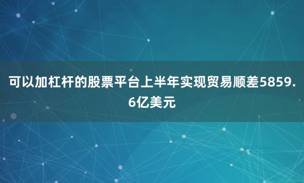 可以加杠杆的股票平台上半年实现贸易顺差5859.6亿美元