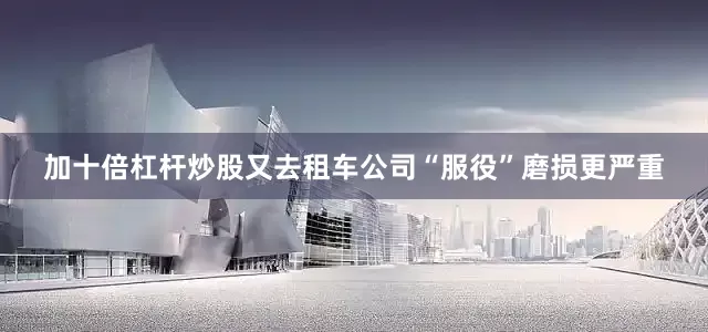 加十倍杠杆炒股又去租车公司“服役”磨损更严重