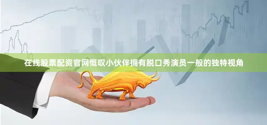在线股票配资官网慨叹小伙伴拥有脱口秀演员一般的独特视角