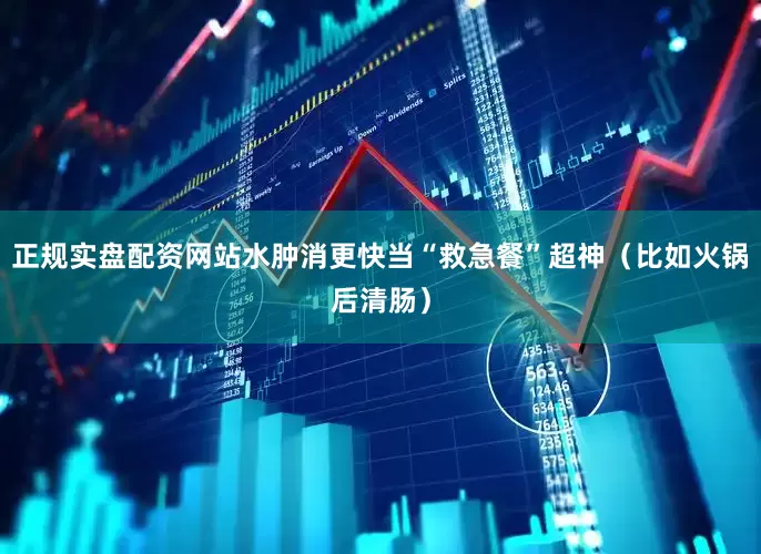 正规实盘配资网站水肿消更快当“救急餐”超神（比如火锅后清肠）