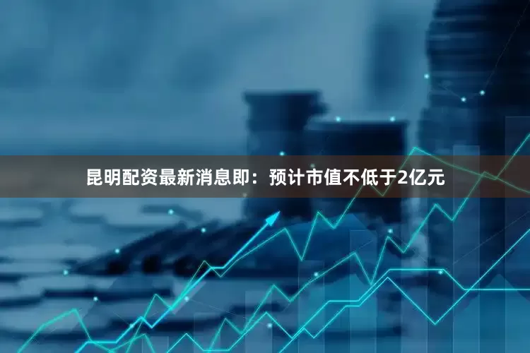 昆明配资最新消息即：预计市值不低于2亿元