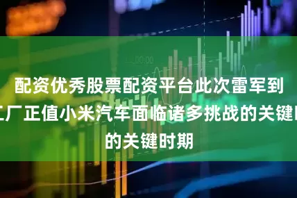 配资优秀股票配资平台此次雷军到访工厂正值小米汽车面临诸多挑战的关键时期
