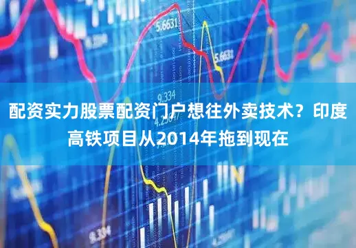 配资实力股票配资门户想往外卖技术？印度高铁项目从2014年拖到现在