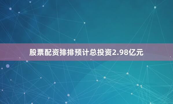 股票配资排排预计总投资2.98亿元