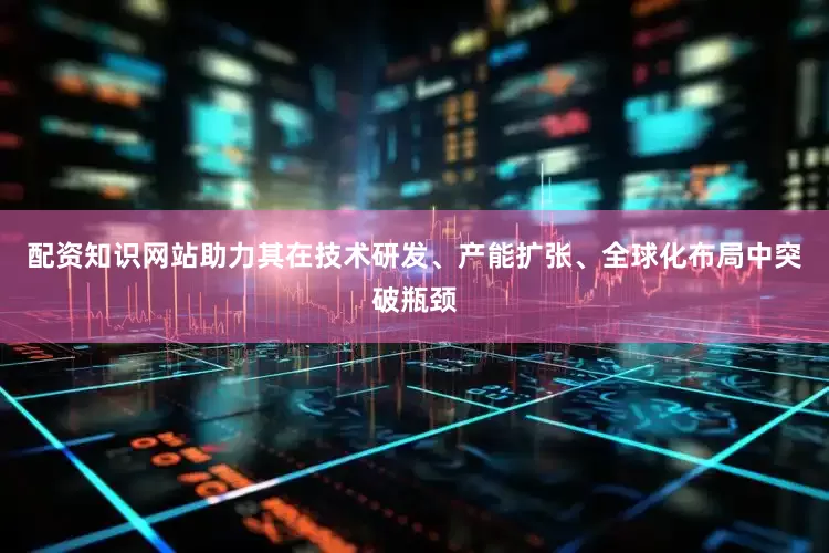 配资知识网站助力其在技术研发、产能扩张、全球化布局中突破瓶颈