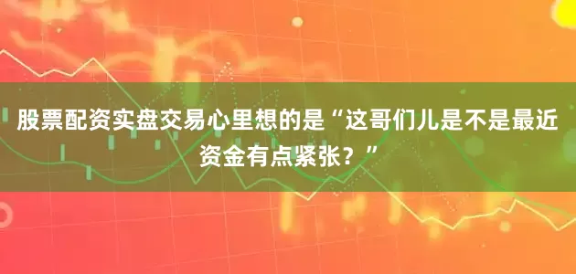股票配资实盘交易心里想的是“这哥们儿是不是最近资金有点紧张？”