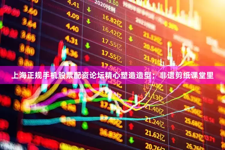 上海正规手机股票配资论坛精心塑造造型；非遗剪纸课堂里