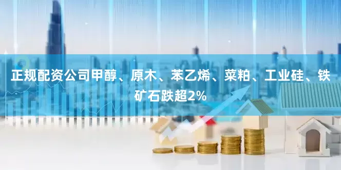 正规配资公司甲醇、原木、苯乙烯、菜粕、工业硅、铁矿石跌超2%